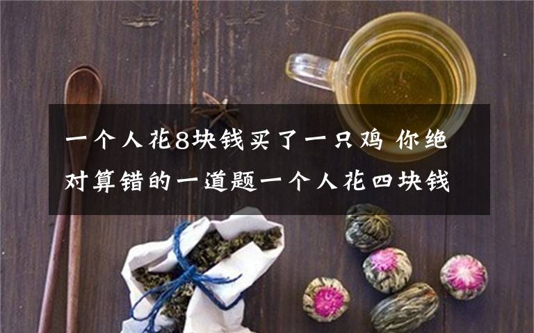 一个人花8块钱买了一只鸡 你绝对算错的一道题一个人花四块钱买了一只鸡,七块钱卖掉了,然后他觉得不划算,花八块钱又买回来了,十一块钱卖给另外一个,问