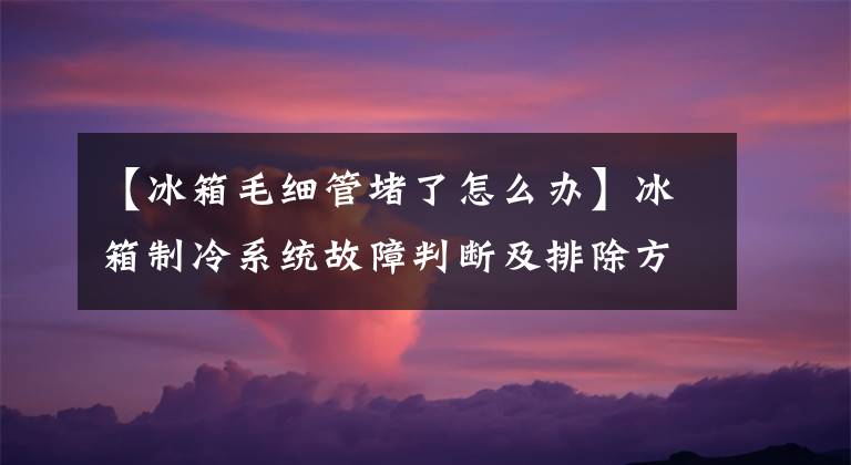 【冰箱毛细管堵了怎么办】冰箱制冷系统故障判断及排除方法