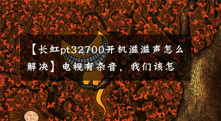 【长虹pt32700开机滋滋声怎么解决】电视有杂音，我们该怎么解决