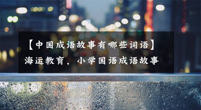 【中国成语故事有哪些词语】海运教育，小学国语成语故事(100个)