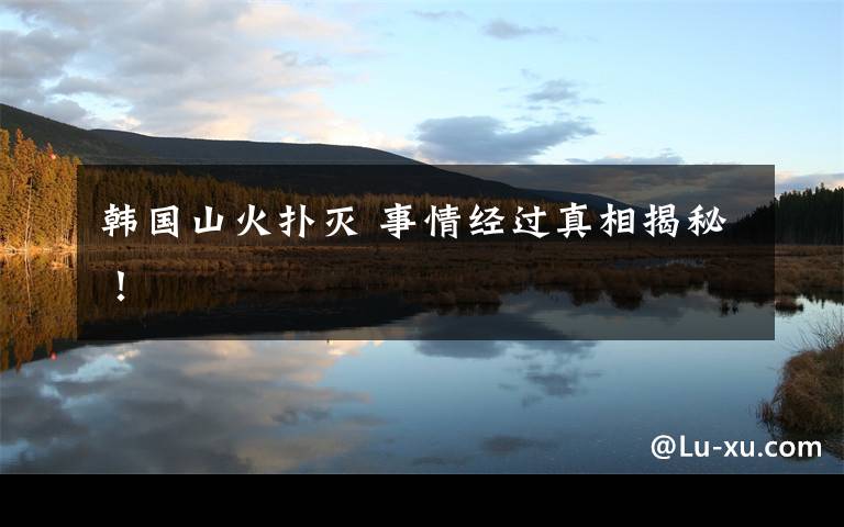 韩国山火扑灭 事情经过真相揭秘！