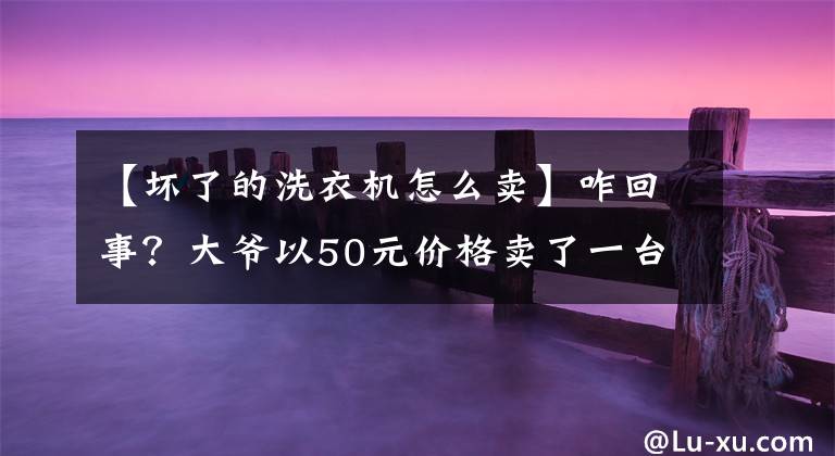 【坏了的洗衣机怎么卖】咋回事？大爷以50元价格卖了一台价值10万元的废旧洗衣机