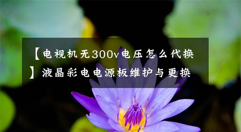【电视机无300v电压怎么代换】液晶彩电电源板维护与更换的探讨