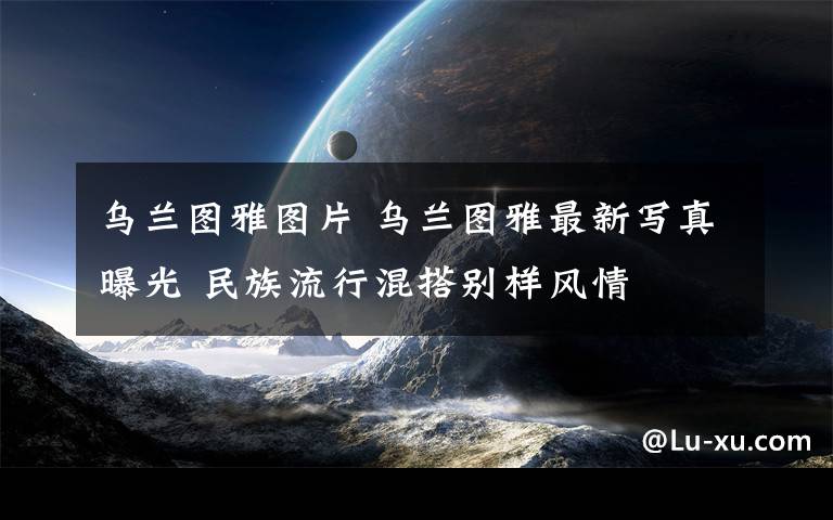 乌兰图雅图片 乌兰图雅最新写真曝光 民族流行混搭别样风情