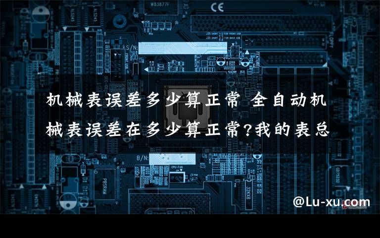 机械表误差多少算正常 全自动机械表误差在多少算正常?我的表总是快,一天快一分钟左右,