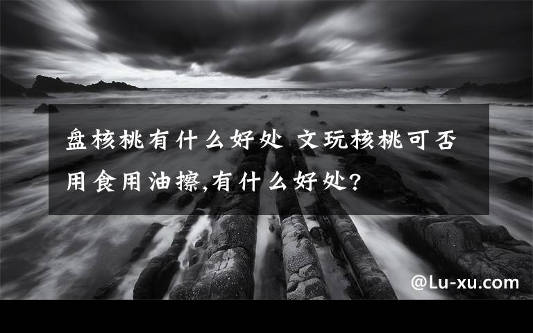 盘核桃有什么好处 文玩核桃可否用食用油擦,有什么好处?