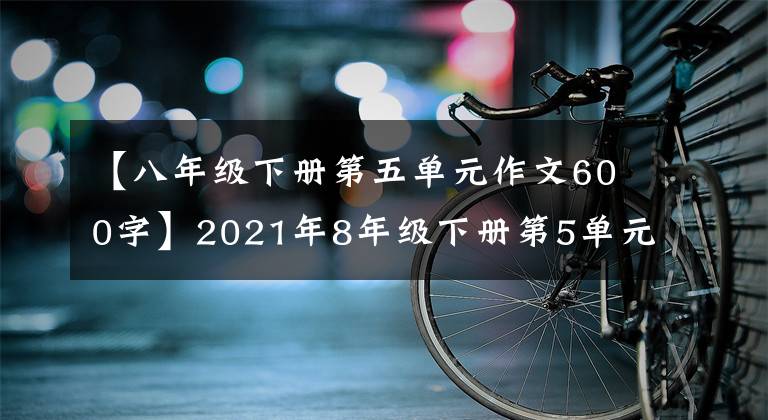 【八年级下册第五单元作文600字】2021年8年级下册第5单元作文解说-47