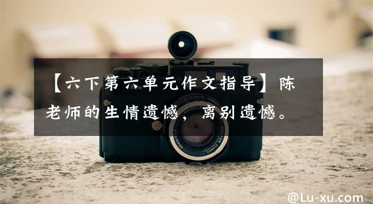 【六下第六单元作文指导】陈老师的生情遗憾，离别遗憾。六年级下册第六单元习作《依依惜别》