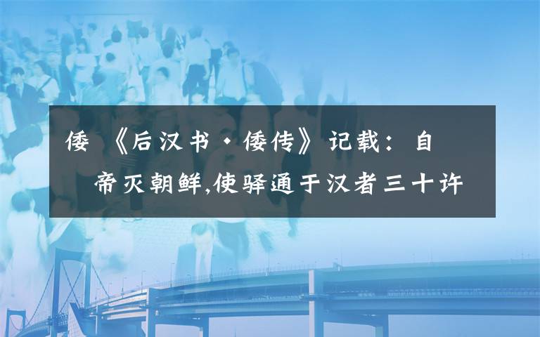 倭 《后汉书·倭传》记载：自武帝灭朝鲜,使驿通于汉者三十许国.