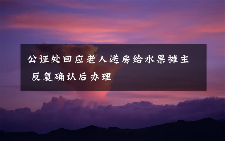 公证处回应老人送房给水果摊主 反复确认后办理