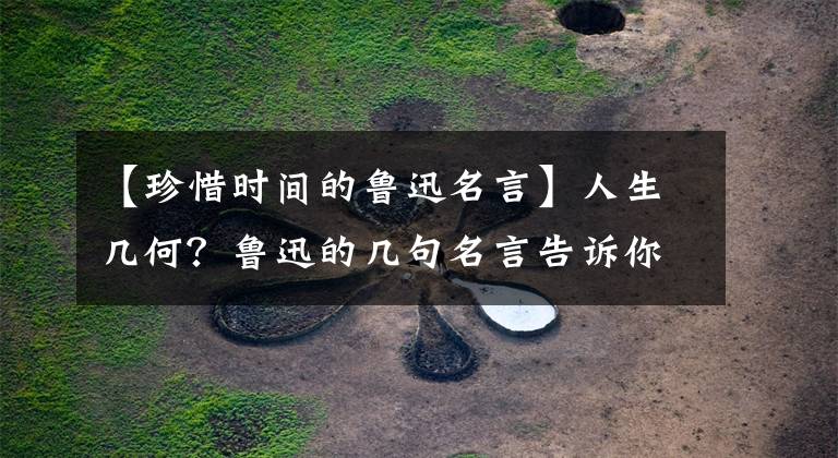 【珍惜时间的鲁迅名言】人生几何？鲁迅的几句名言告诉你一定要珍惜时间