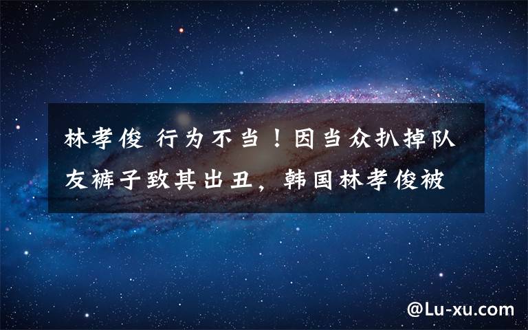 林孝俊 行为不当！因当众扒掉队友裤子致其出丑，韩国林孝俊被禁赛一年
