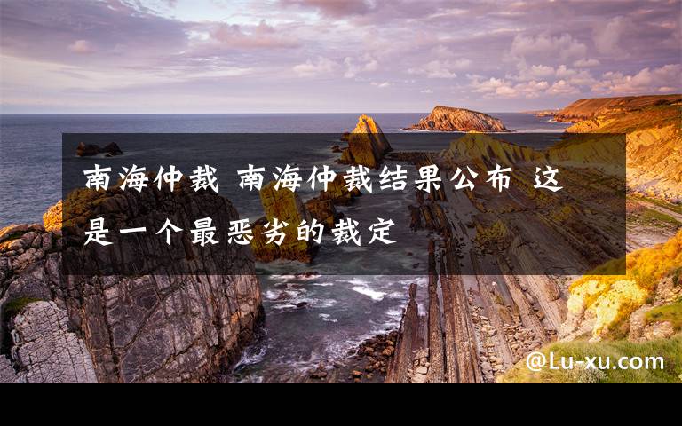 南海仲裁 南海仲裁结果公布 这是一个最恶劣的裁定