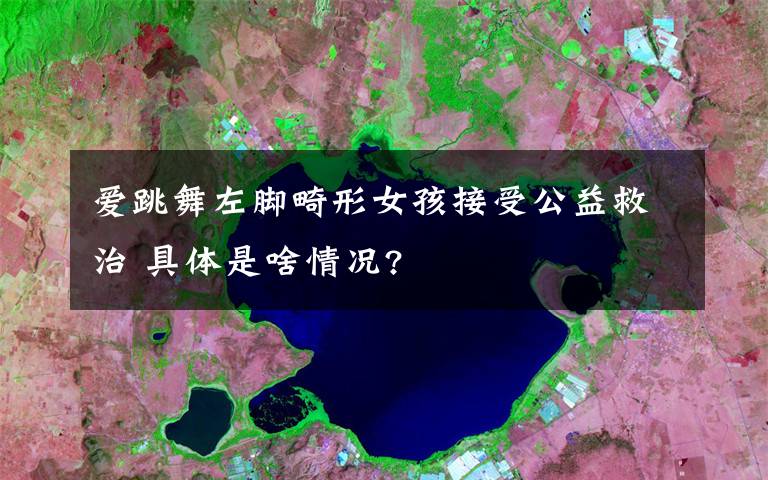 爱跳舞左脚畸形女孩接受公益救治 具体是啥情况?