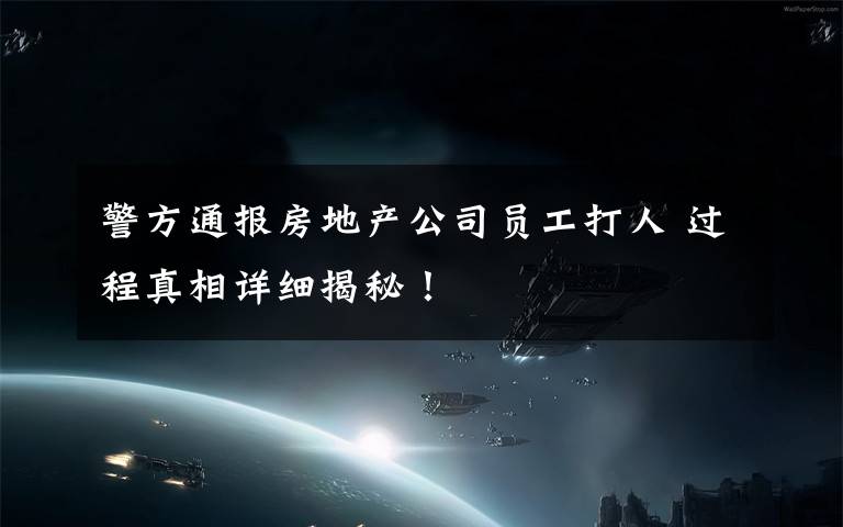 警方通报房地产公司员工打人 过程真相详细揭秘！