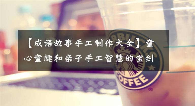 【成语故事手工制作大全】童心童趣和亲子手工智慧的宝剑。