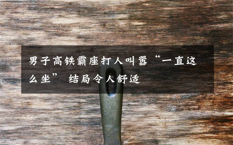 男子高铁霸座打人叫嚣“一直这么坐” 结局令人舒适