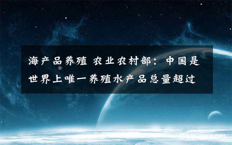 海产品养殖 农业农村部：中国是世界上唯一养殖水产品总量超过捕捞总量的主要渔业国家