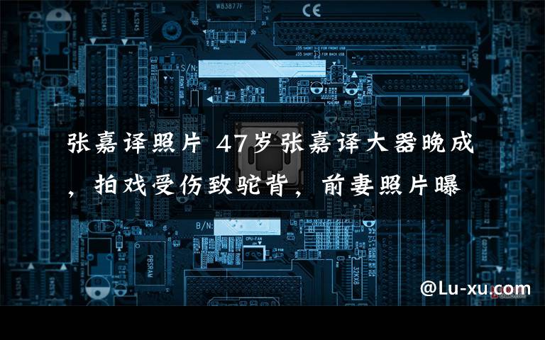 张嘉译照片 47岁张嘉译大器晚成，拍戏受伤致驼背，前妻照片曝光好漂亮