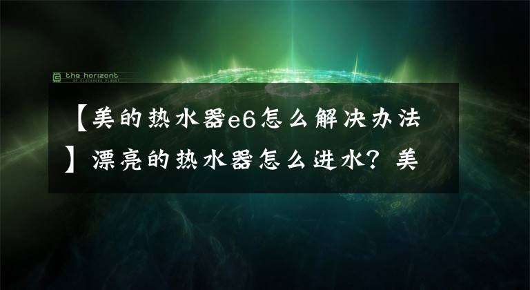 【美的热水器e6怎么解决办法】漂亮的热水器怎么进水？美丽的热水器故障解决？