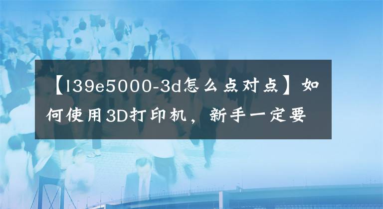 【l39e5000-3d怎么点对点】如何使用3D打印机，新手一定要看。