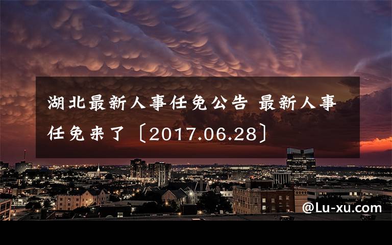 湖北最新人事任免公告 最新人事任免来了〔2017.06.28〕