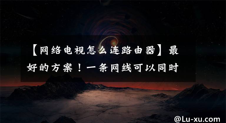 【网络电视怎么连路由器】最好的方案！一条网线可以同时连接路由器和IPTV机顶盒