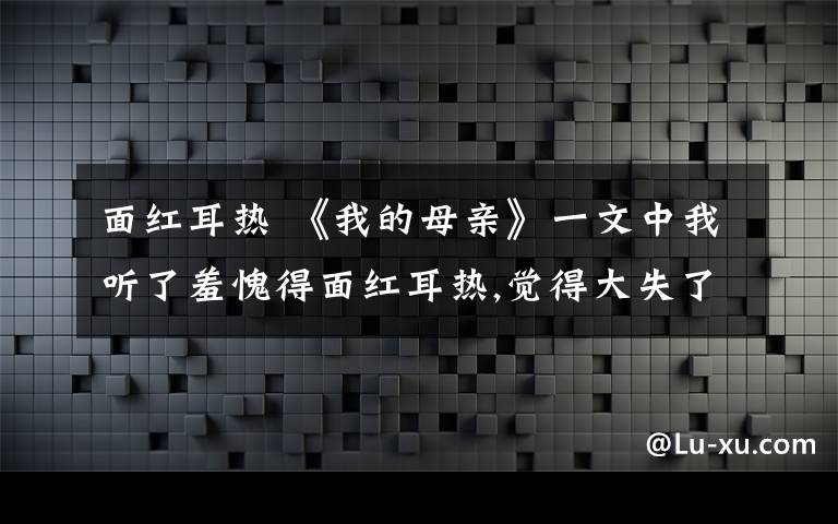 面红耳热 《我的母亲》一文中我听了羞愧得面红耳热,觉得大失了 "先生 "的身份的表达方式是什么