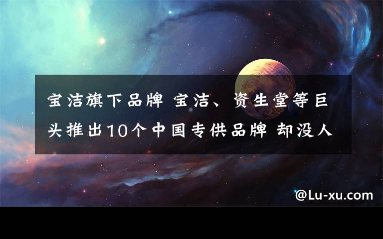 宝洁旗下品牌 宝洁、资生堂等巨头推出10个中国专供品牌 却没人买？