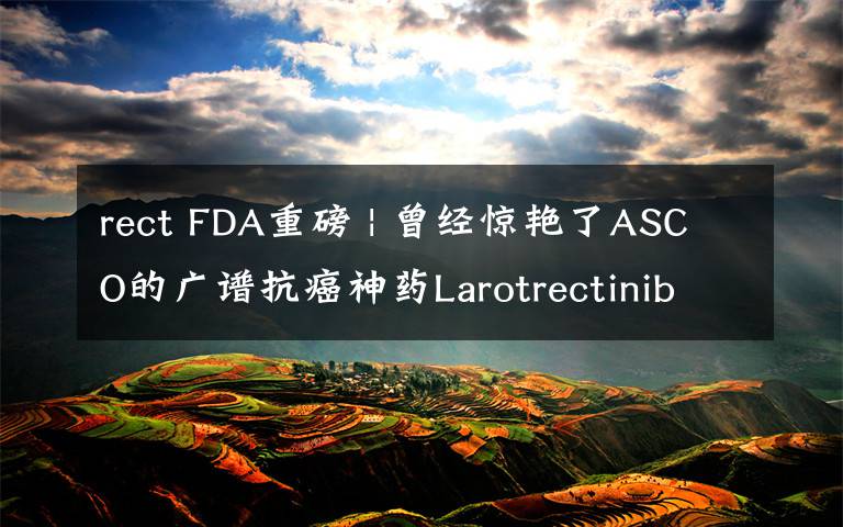 rect FDA重磅 | 曾经惊艳了ASCO的广谱抗癌神药Larotrectinib终于获批  效果喜人  价格如何？