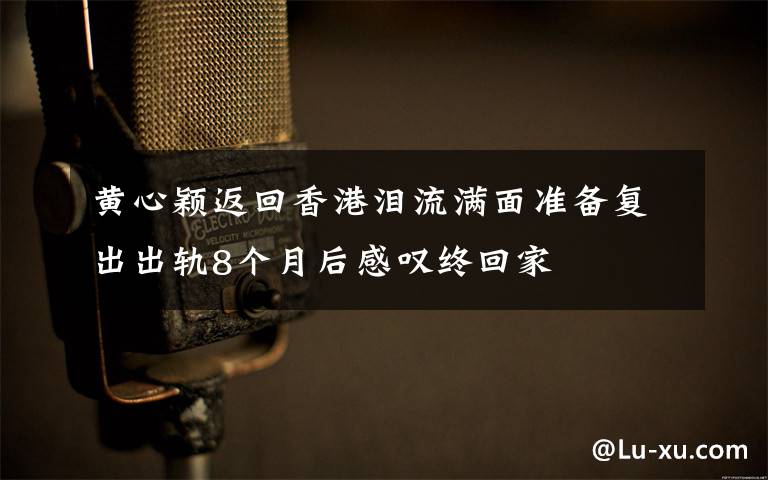 黄心颖返回香港泪流满面准备复出出轨8个月后感叹终回家