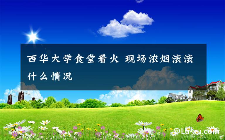 西华大学食堂着火 现场浓烟滚滚什么情况