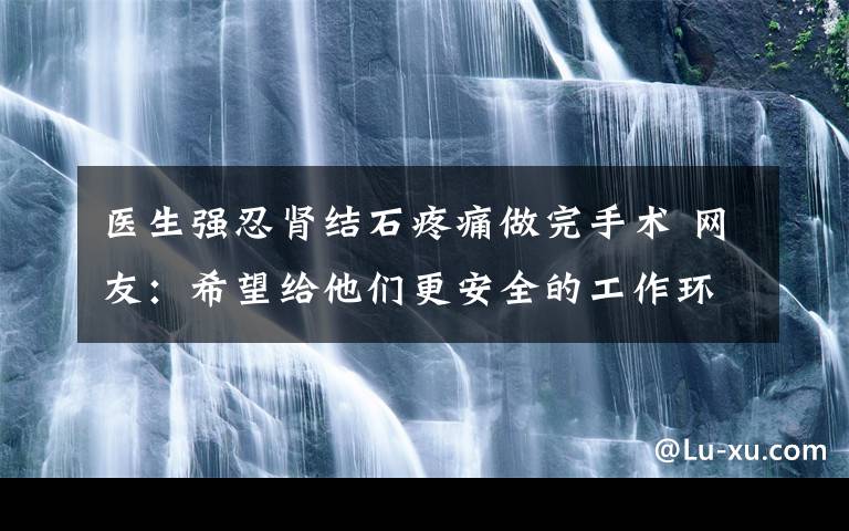 医生强忍肾结石疼痛做完手术 网友：希望给他们更安全的工作环境