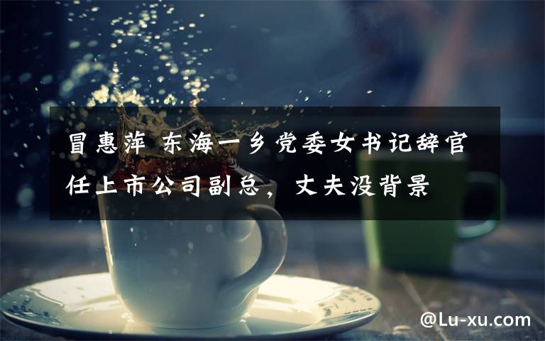 冒惠萍 东海一乡党委女书记辞官任上市公司副总，丈夫没背景