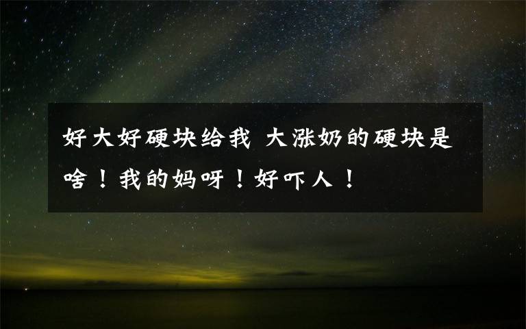 好大好硬块给我 大涨奶的硬块是啥！我的妈呀！好吓人！