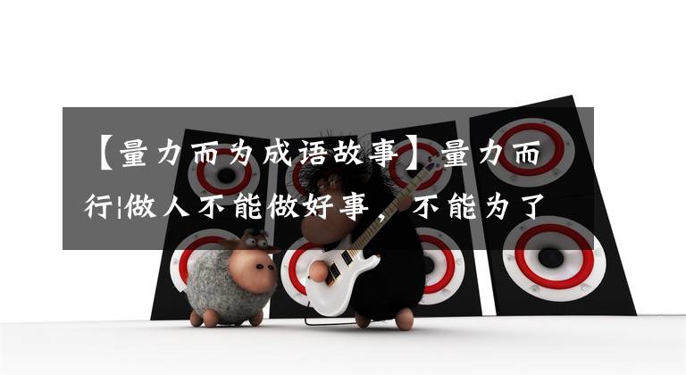 【量力而为成语故事】量力而行|做人不能做好事，不能为了工作而勉强做