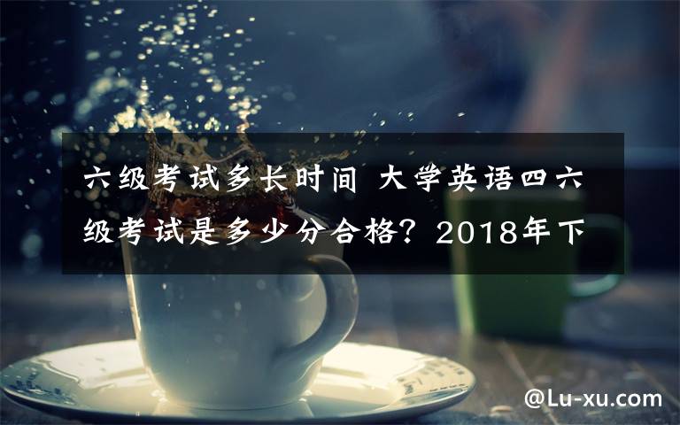 六级考试多长时间 大学英语四六级考试是多少分合格？2018年下半年英语四六级成绩查询时间及入口