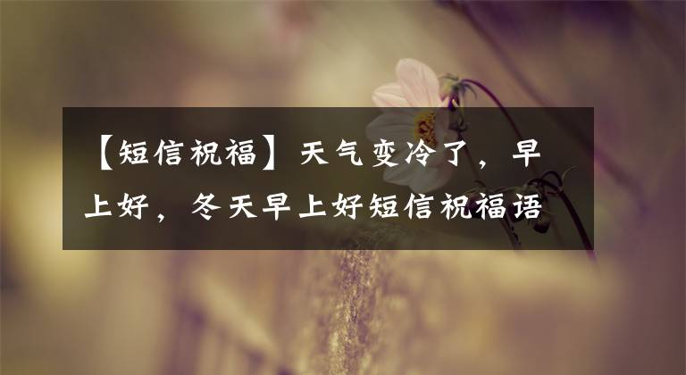 【短信祝福】天气变冷了，早上好，冬天早上好短信祝福语大全，短暂温暖