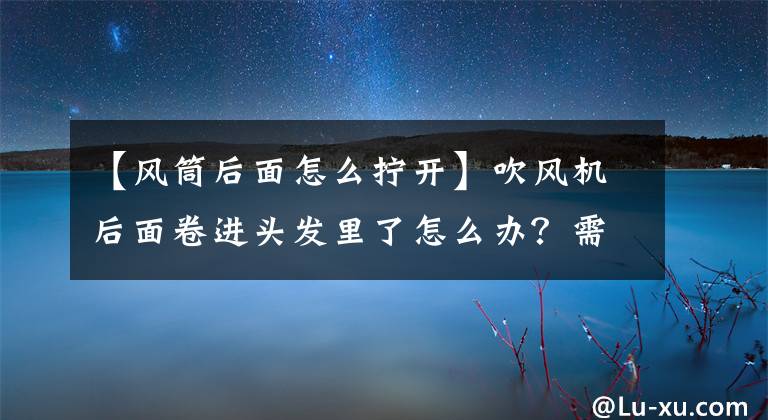 【风筒后面怎么拧开】吹风机后面卷进头发里了怎么办？需要清理头发处理。
