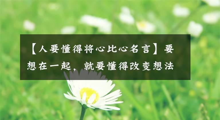 【人要懂得将心比心名言】要想在一起，就要懂得改变想法！