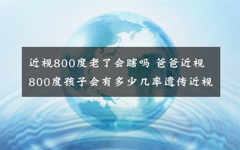 近视800度老了会瞎吗 爸爸近视800度孩子会有多少几率遗传近视眼?