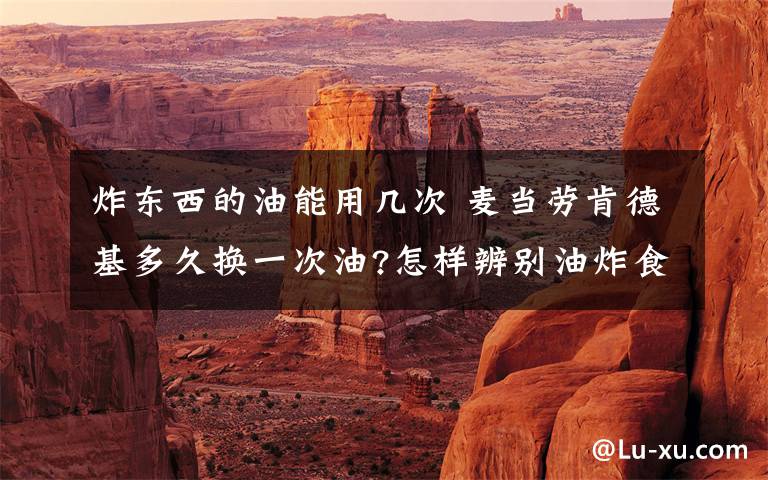 炸东西的油能用几次 麦当劳肯德基多久换一次油?怎样辨别油炸食品是否安全?