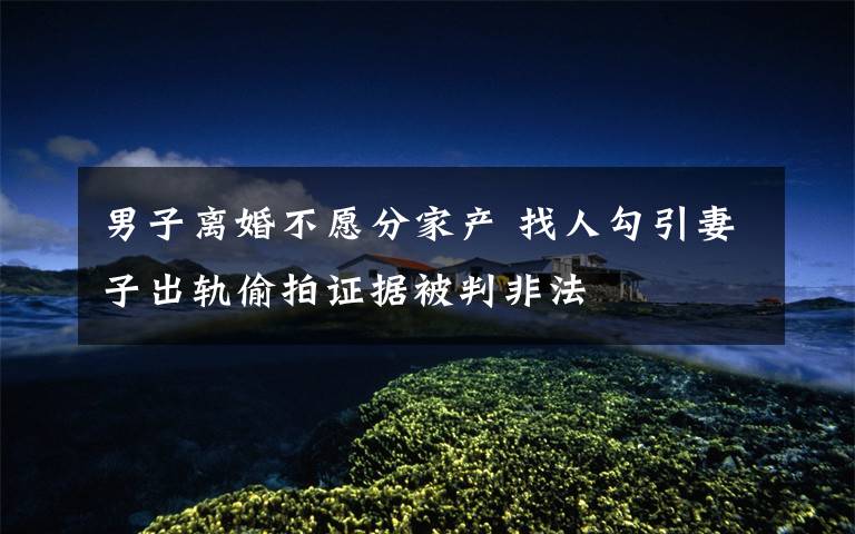 男子离婚不愿分家产 找人勾引妻子出轨偷拍证据被判非法