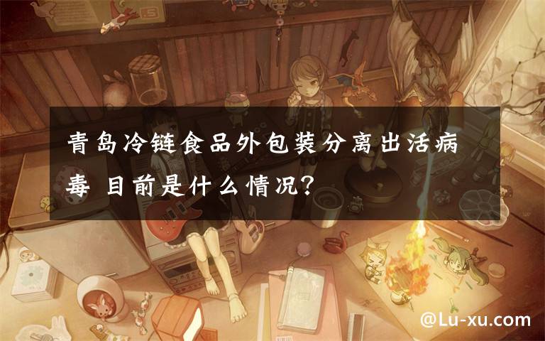 青岛冷链食品外包装分离出活病毒 目前是什么情况？