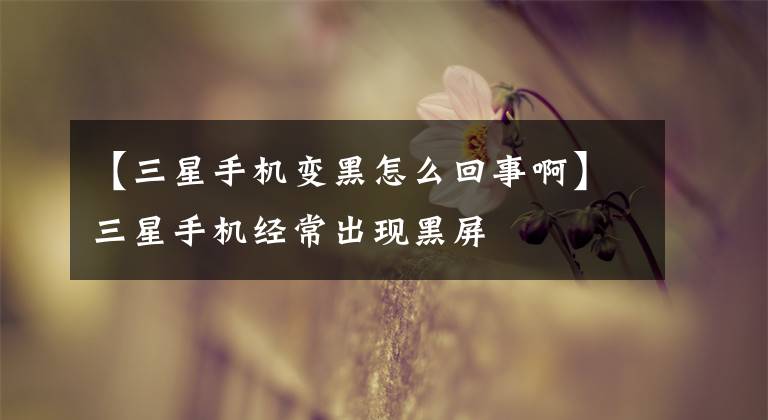 【三星手机变黑怎么回事啊】三星手机经常出现黑屏