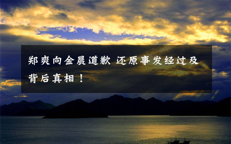 郑爽向金晨道歉 还原事发经过及背后真相！