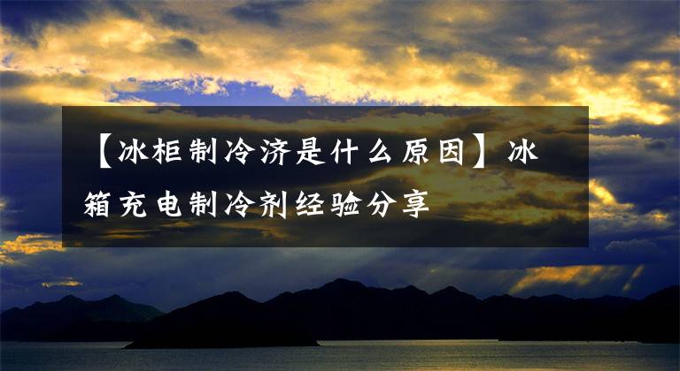 【冰柜制冷济是什么原因】冰箱充电制冷剂经验分享