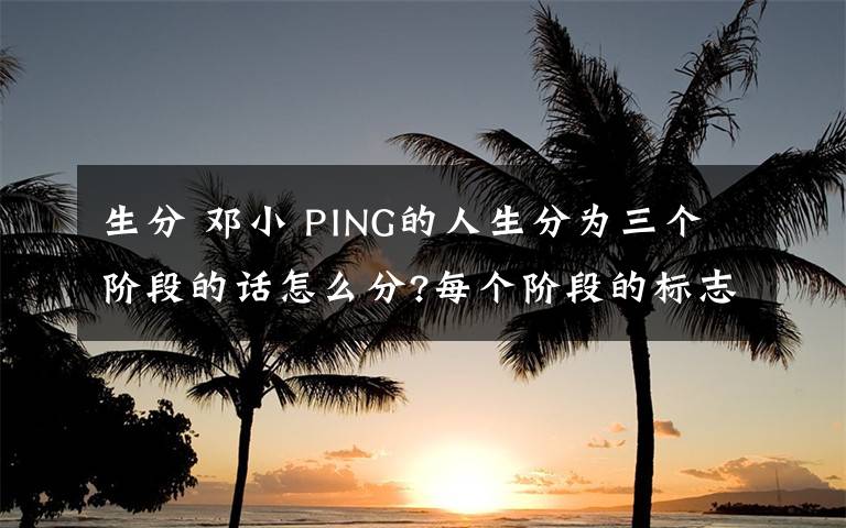 生分 邓小 PING的人生分为三个阶段的话怎么分?每个阶段的标志性事件是什么?