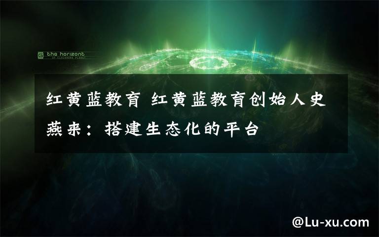 红黄蓝教育 红黄蓝教育创始人史燕来：搭建生态化的平台