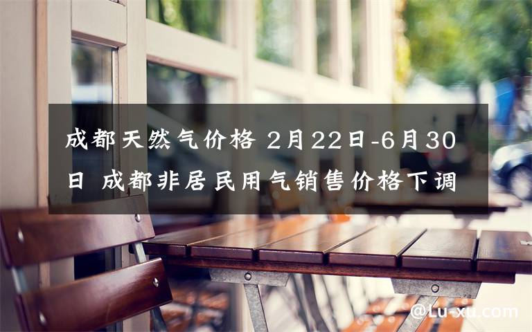 成都天然气价格 2月22日-6月30日 成都非居民用气销售价格下调为3.02元/立方米
